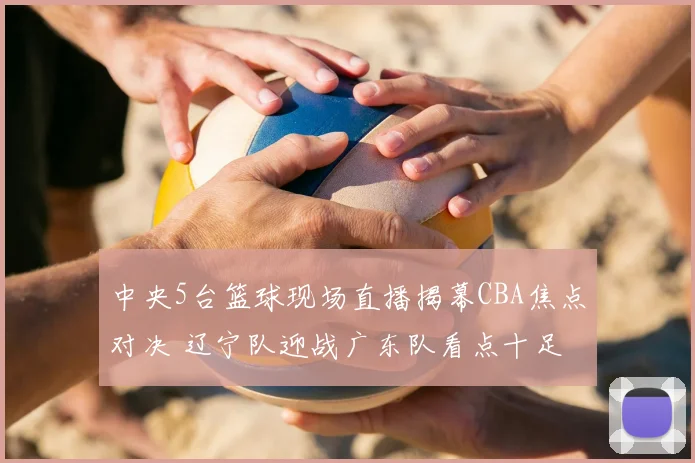 中央5台篮球现场直播揭幕CBA焦点对决 辽宁队迎战广东队看点十足
