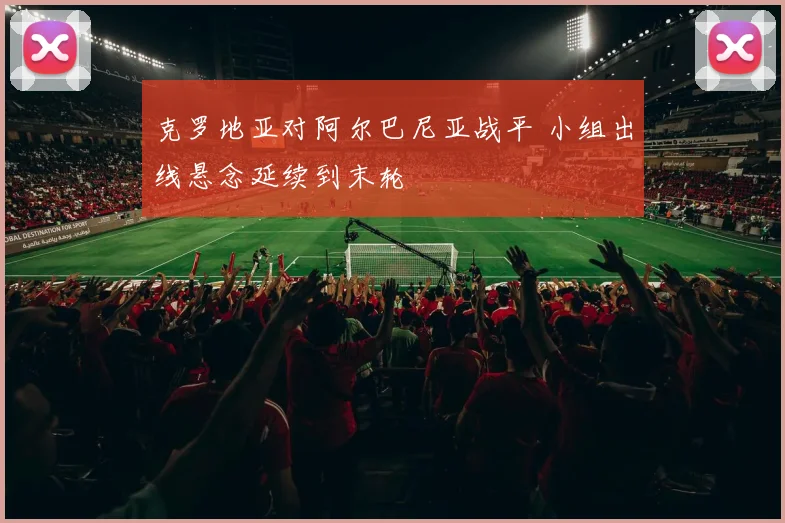 克罗地亚对阿尔巴尼亚战平 小组出线悬念延续到末轮