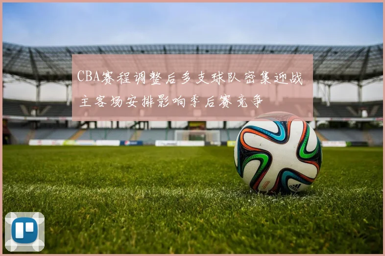 CBA赛程调整后多支球队密集迎战 主客场安排影响季后赛竞争