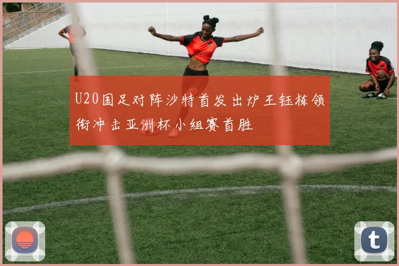 U20国足对阵沙特首发出炉王钰栋领衔冲击亚洲杯小组赛首胜
