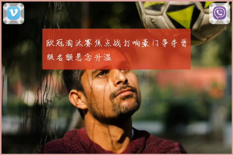 欧冠淘汰赛焦点战打响豪门争夺晋级名额悬念升温