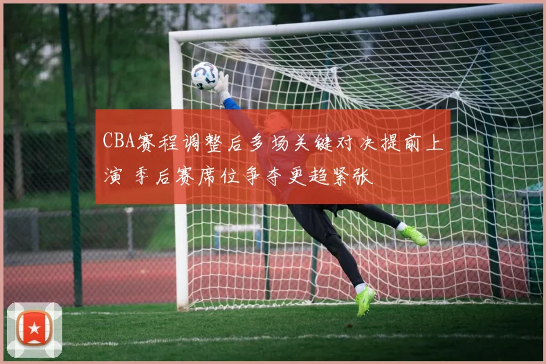 CBA赛程调整后多场关键对决提前上演 季后赛席位争夺更趋紧张