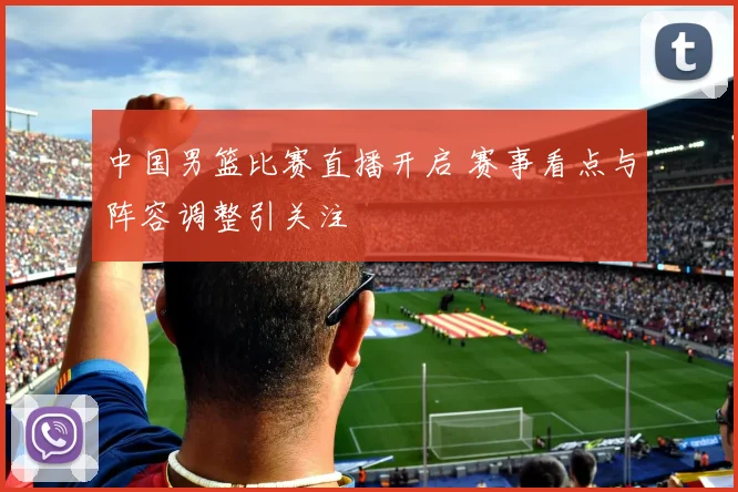 中国男篮比赛直播开启 赛事看点与阵容调整引关注
