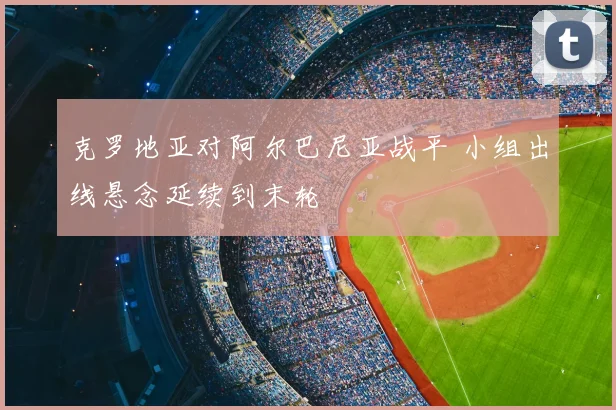 克罗地亚对阿尔巴尼亚战平 小组出线悬念延续到末轮