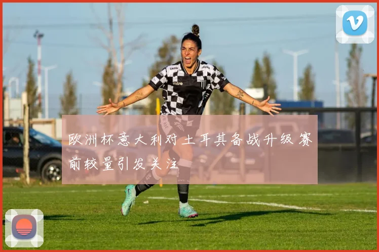 欧洲杯意大利对土耳其备战升级 赛前较量引发关注