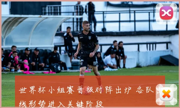 世界杯小组赛晋级对阵出炉 各队出线形势进入关键阶段