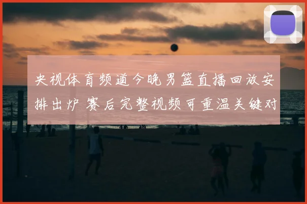 央视体育频道今晚男篮直播回放安排出炉 赛后完整视频可重温关键对决