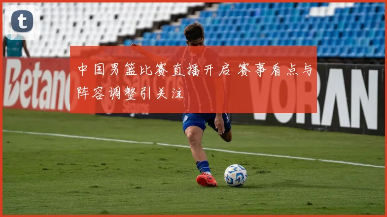 中国男篮比赛直播开启 赛事看点与阵容调整引关注