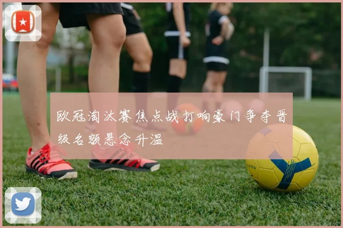 欧冠淘汰赛焦点战打响豪门争夺晋级名额悬念升温