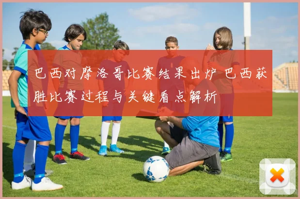巴西对摩洛哥比赛结果出炉 巴西获胜比赛过程与关键看点解析