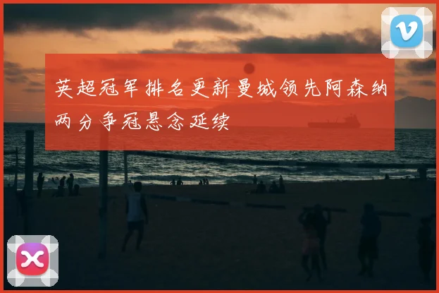 英超冠军排名更新曼城领先阿森纳两分争冠悬念延续