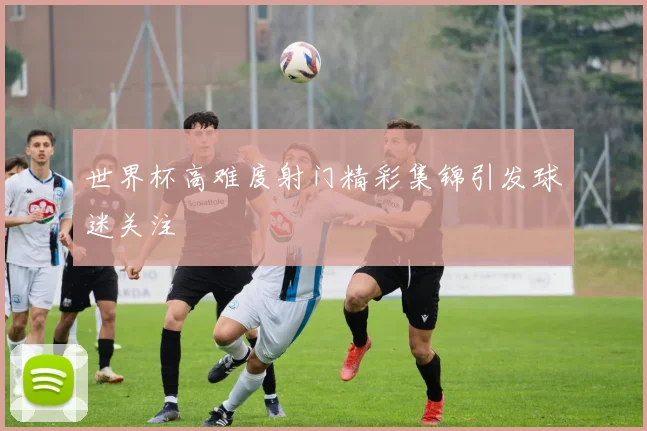 世界杯高难度射门精彩集锦引发球迷关注
