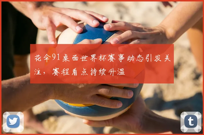 花伞91桌面世界杯赛事动态引发关注,赛程看点持续升温