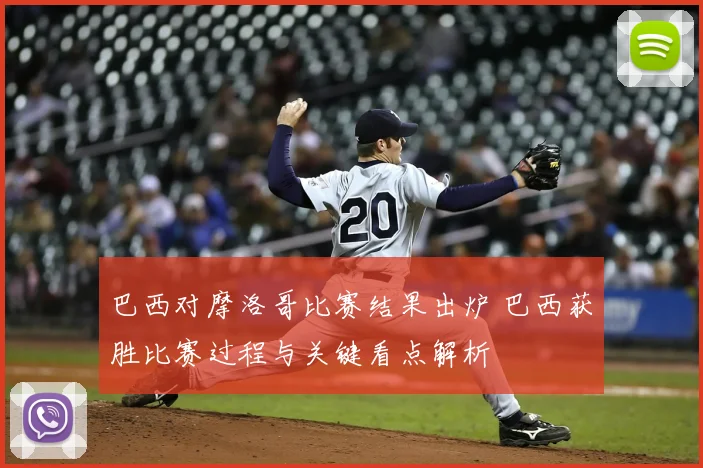 巴西对摩洛哥比赛结果出炉 巴西获胜比赛过程与关键看点解析