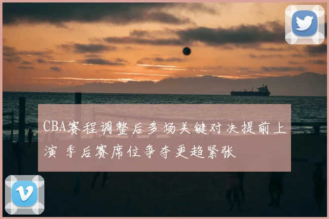 CBA赛程调整后多场关键对决提前上演 季后赛席位争夺更趋紧张