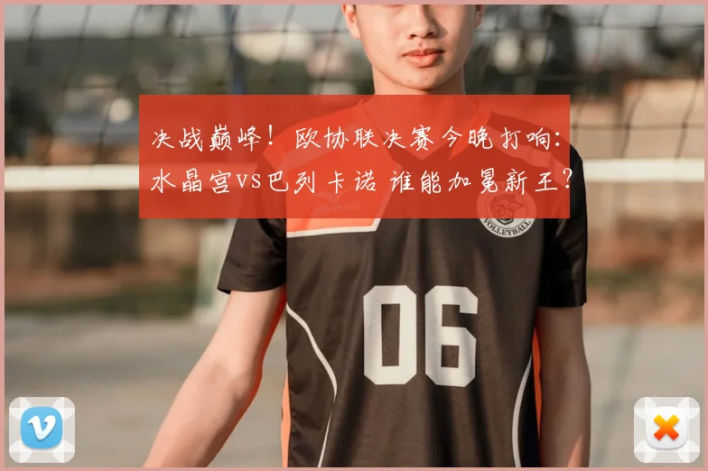 决战巅峰！欧协联决赛今晚打响：水晶宫vs巴列卡诺 谁能加冕新王？