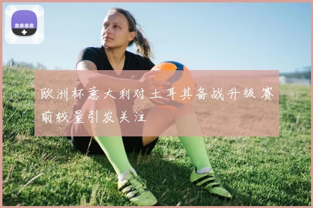 欧洲杯意大利对土耳其备战升级 赛前较量引发关注