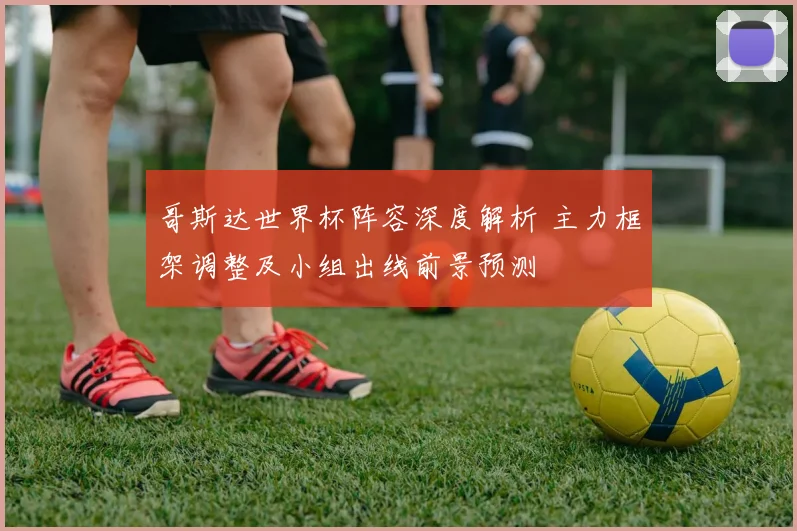 哥斯达世界杯阵容深度解析 主力框架调整及小组出线前景预测