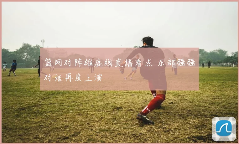 篮网对阵雄鹿线直播看点 东部强强对话再度上演