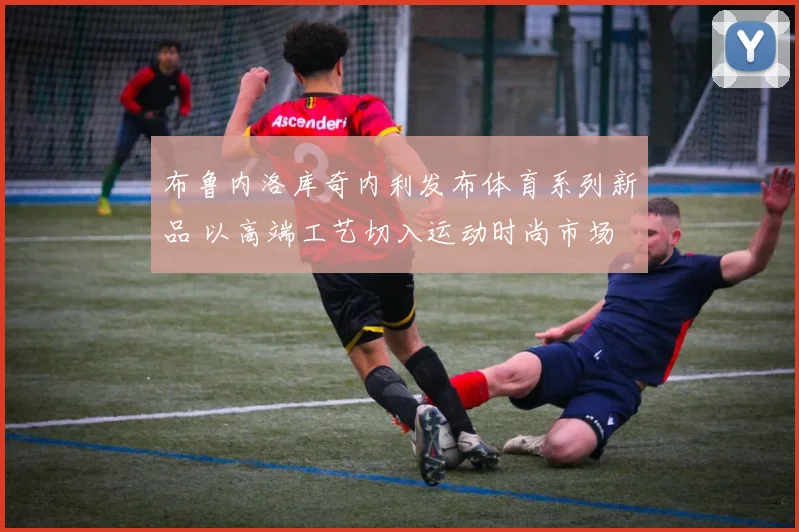 布鲁内洛库奇内利发布体育系列新品 以高端工艺切入运动时尚市场