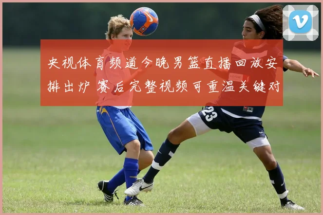 央视体育频道今晚男篮直播回放安排出炉 赛后完整视频可重温关键对决