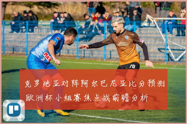 克罗地亚对阵阿尔巴尼亚比分预测 欧洲杯小组赛焦点战前瞻分析